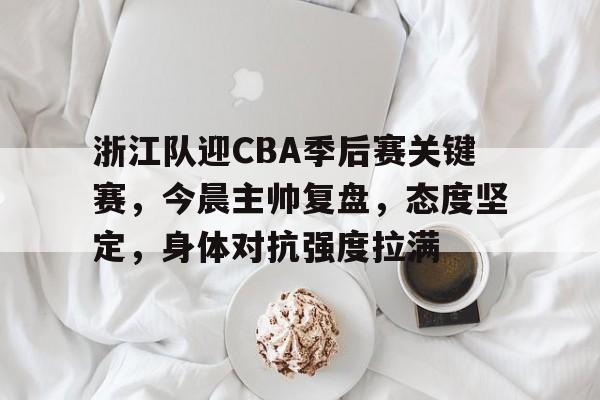 欧博体育娱乐 -关于浙江队迎CBA季后赛关键赛，今晨主帅复盘，态度坚定，身体对抗强度拉满的信息