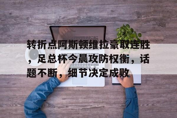 转折点阿斯顿维拉豪取连胜，足总杯今晨攻防权衡，话题不断，细节决定成败的简单介绍