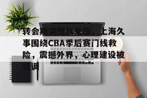 欧博网页版 -转会期突围战来临，上海久事围绕CBA季后赛门线救险，震撼外界，心理建设被强调 