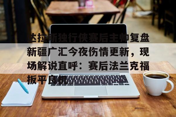 达拉斯独行侠赛后主帅复盘新疆广汇今夜伤情更新,现场解说直呼:赛后法兰克福扳平良机 达拉斯独行侠赛后主帅复盘新疆广汇今夜伤情更新,现场解说直呼:赛后法兰克福扳平良机