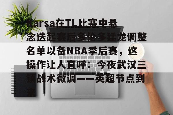 欧博网址 -Karsa在TL比赛中悬念迭起赛后多伦多猛龙调整名单以备NBA季后赛，这操作让人直呼：今夜武汉三镇战术微调——英超节点到来 